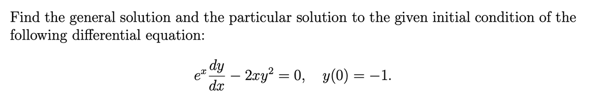 Find the general solution and the particular solution to the given initial condition of the
following differential equation:
dy
dx
ex.
2xy² = 0, y(0) = −1.