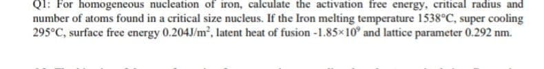 Ql: For homogeneous nucleation of iron, calculate the activation free energy, critical radius and
number of atoms found in a critical size nucleus. If the Iron melting temperature 1538°C, super cooling
295°C, surface free energy 0.204J/m?, latent heat of fusion -1.85x10° and lattice parameter 0.292 nm.
