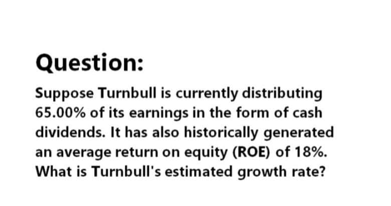 Question:
Suppose Turnbull is currently distributing
65.00% of its earnings in the form of cash
dividends. It has also historically generated
an average return on equity (ROE) of 18%.
What is Turnbull's estimated growth rate?
