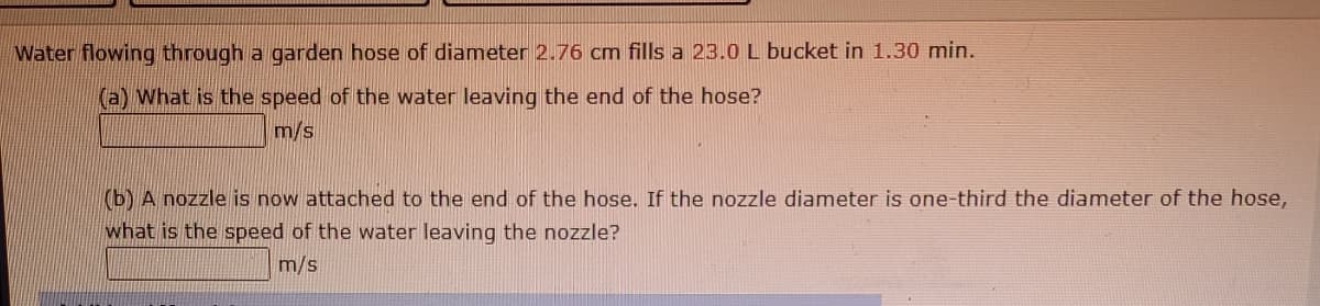 Water flowing through a garden hose of diameter 2.76 cm fills a 23.0 L bucket in 1.30 min.
(a) What is the speed of the water leaving the end of the hose?
m/s
(b) A nozzle is now attached to the end of the hose. If the nozzle diameter is one-third the diameter of the hose,
what is the speed of the water leaving the nozzle?
m/s
