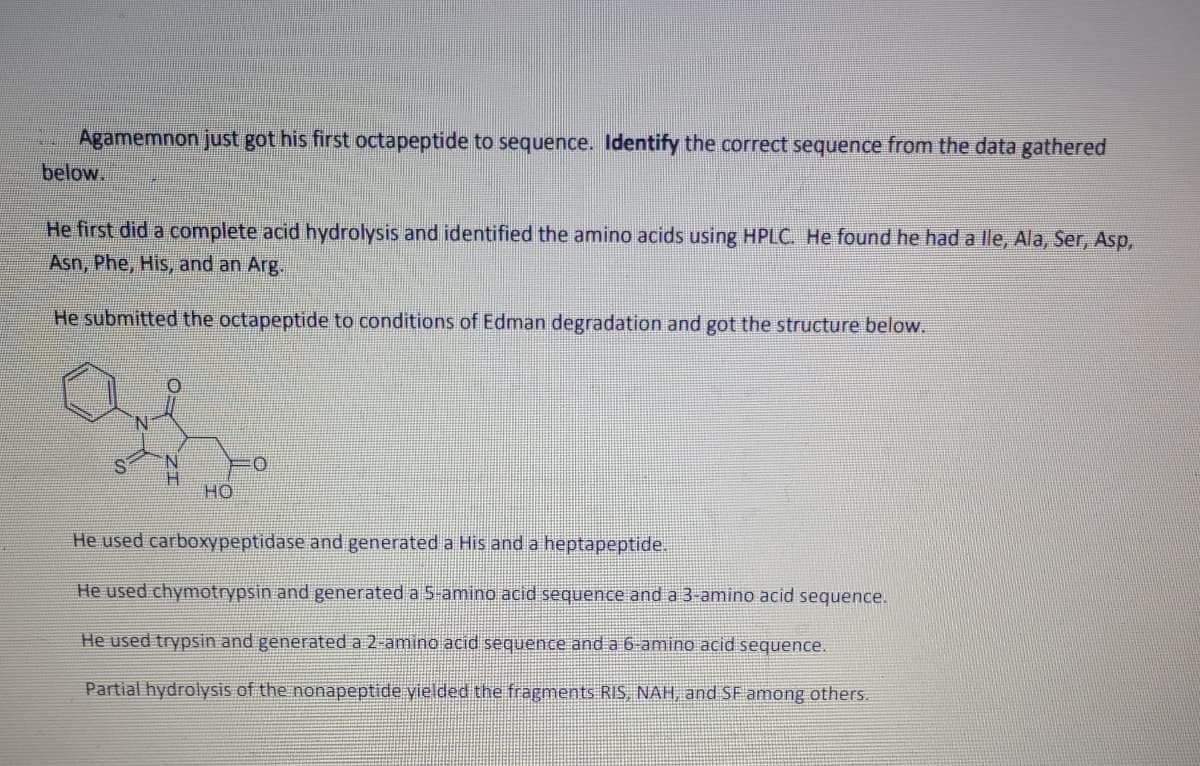 Agamemnon just got his first octapeptide to sequence. Identify the correct sequence from the data gathered
below.
He first did a complete acid hydrolysis and identified the amino acids using HPLC. He found he had a lle, Ala, Ser, Asp,
Asn, Phe, His, and an Arg.
He submitted the octapeptide to conditions of Edman degradation and got the structure below.
H.
но
He used carboxypeptidase and generated a His and a heptapeptide.
He used chymotrypsin and generated a5-amino acid sequence and a 3-amino acid sequence.
He used trypsin and generated a 2-amino acid sequence and a 6-amino acid sequence.
Partial hydrolysis of the nonapeptide yielded the fragments RIS, NAH, and SF among others.
