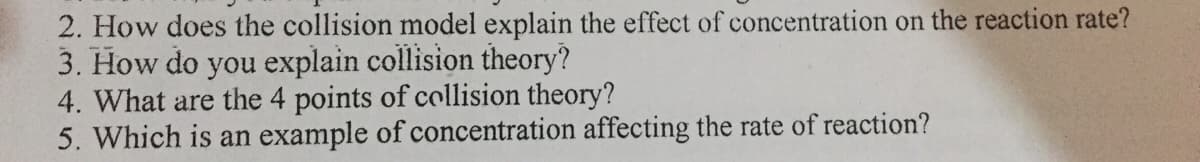 2. How does the collision model explain the effect of concentration on the reaction rate?
3. How do you explain collision theory?
4. What are the 4 points of collision theory?
5. Which is an example of concentration affecting the rate of reaction?
