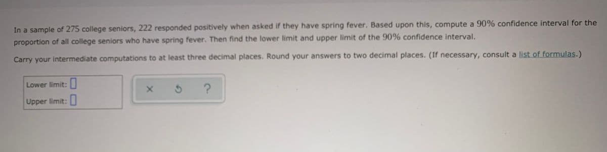 In a sample of 275 college seniors, 222 responded positively when asked if they have spring fever. Based upon this, compute a 90% confidence interval for the
proportion of all college seniors who have spring fever. Then find the lower limit and upper limit of the 90% confidence interval.
Carry your intermediate computations to at least three decimal places. Round your answers to two decimal places. (If necessary, consult a list of formulas.)
Lower limit: U
Upper limit:
