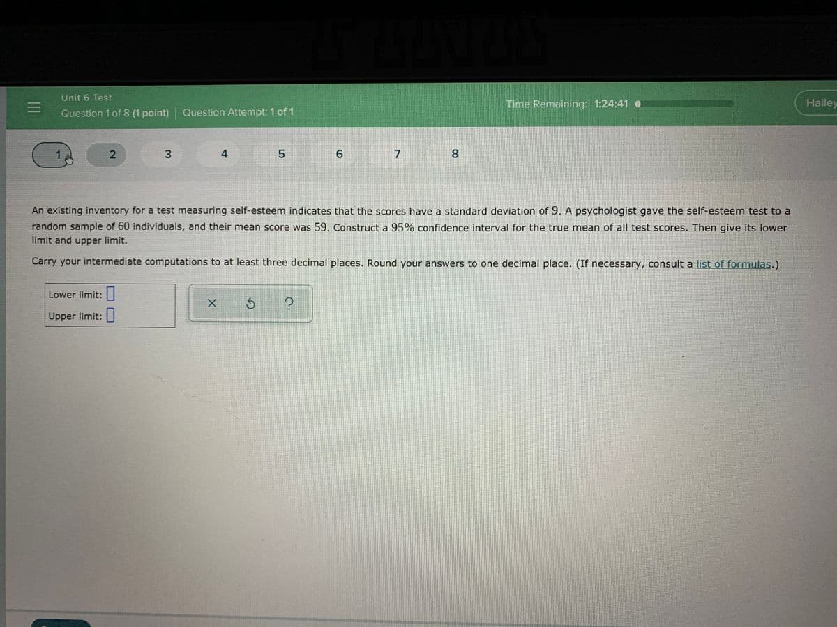 Unit 6 Test
Time Remaining: 1:24:41 .
Hailey
Question 1 of 8 (1 point) Question Attempt: 1 of 1
1
2
4
5.
6.
8
An existing inventory for a test measuring self-esteem indicates that the scores have a standard deviation of 9. A psychologist gave the self-esteem test to a
random sample of 60 individuals, and their mean score was 59. Construct a 95% confidence interval for the true mean of all test scores. Then give its lower
limit and upper limit.
Carry your intermediate computations to at least three decimal places. Round your answers to one decimal place. (If necessary, consult a list of formulas.)
Lower limit: |
Upper limit:
3.
