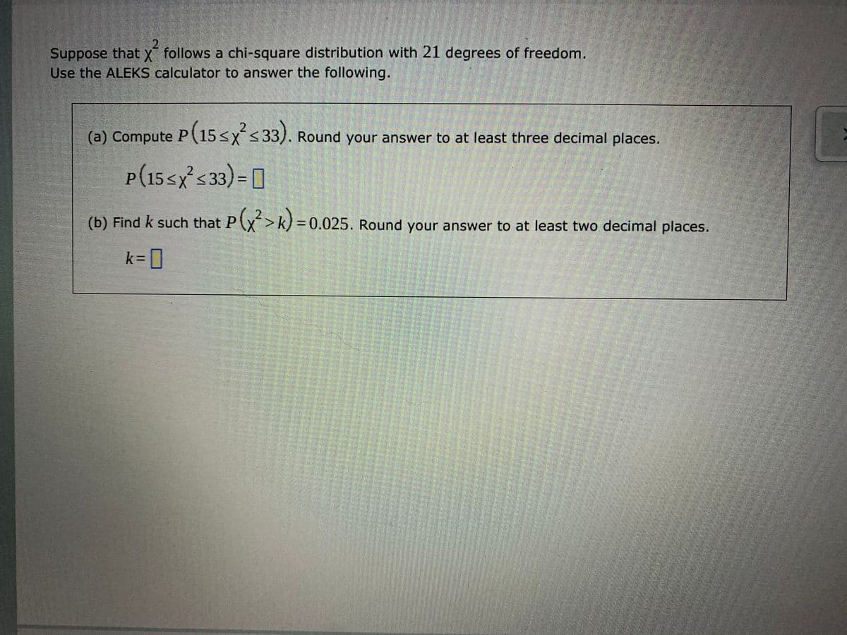 Suppose that x follows a chi-square distribution with 21 degrees of freedom.
Use the ALEKS calculator to answer the following.
2.
(a) Compute P
(15<xs33). Round your answer to at least three decimal places.
P(15<x<33
P(15sx's33)= ]
(b)
Find k such that P(x>k) = 0.025. Round your answer to at least two decimal places.
k=DD
