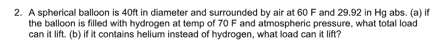 2. A spherical balloon is 40ft in diameter and surrounded by air at 60 F and 29.92 in Hg abs. (a) if
the balloon is filled with hydrogen at temp of 70 F and atmospheric pressure, what total load
can it lift. (b) if it contains helium instead of hydrogen, what load can it lift?
