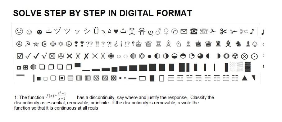 SOLVE STEP BY STEP IN DIGITAL FORMAT
su » » Üạn
A
-
✓✓✓
??!!??! ¿¡ !?
X X X
INS
1. The function(x)==-1
has a discontinuity, say where and justify the response. Classify the
discontinuity as essential, removable, or infinite. If the discontinuity is removable, rewrite the
function so that it is continuous at all reals