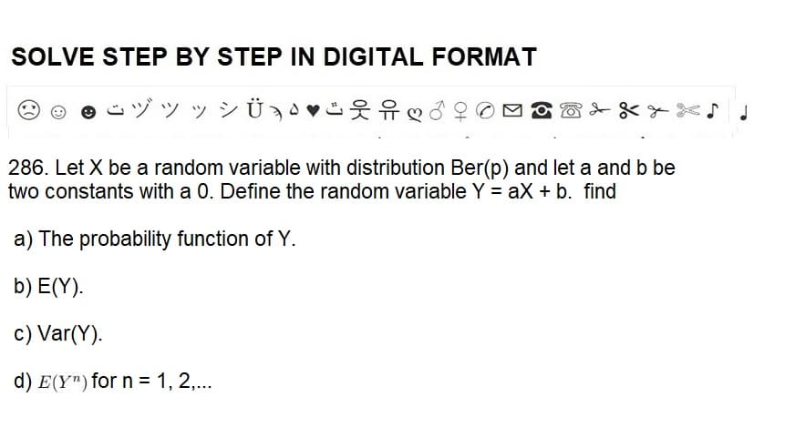 SOLVE STEP BY STEP IN DIGITAL FORMAT
ÿ »
Ü ¸♥
286. Let X be a random variable with distribution Ber(p) and let a and b be
two constants with a 0. Define the random variable Y = ax + b. find
a) The probability function of Y.
b) E(Y).
c) Var(Y).
d) E(Y) for n = 1, 2,...