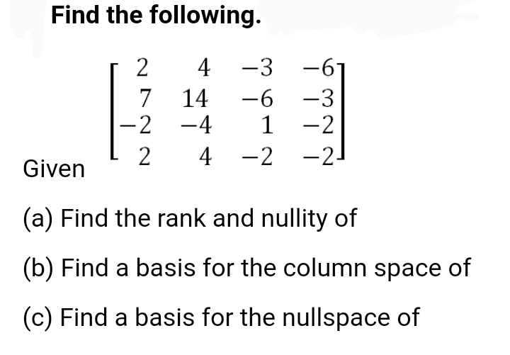 Find the following.
4 -3
-6 -3
1 -2
-2-
-6-
14
7
-2 -4
|
2
4 -2
Given
(a) Find the rank and nullity of
(b) Find a basis for the column space of
(c) Find a basis for the nullspace of
