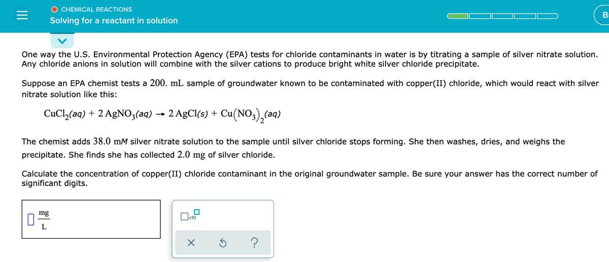 O CHEMICAL REACTIONS
BI
Solving for a reactant in solution
One way the U.S. Environmental Protection Agency (EPA) tests for chloride contaminants in water is by titrating a sample of silver nitrate solution.
Any chloride anions in solution will combine with the silver cations to produce bright white silver chloride precipitate.
Suppose an EPA chemist tests a 200. mL sample of groundwater known to be contaminated with copper(II) chloride, which would react with silver
nitrate solution like this:
CuCl,(aq) + 2 AgNO3(aq) → 2 AgCl(s) + Cu(NO3),(aq)
The chemist adds 38.0 mM silver nitrate solution to the sample until silver chloride stops forming. She then washes, dries, and weighs the
precipitate. She finds she has collected 2.0 mg of silver chloride.
Calculate the concentration of copper(II) chloride contaminant in the original groundwater sample. Be sure your answer has the correct number of
significant digits.
mg
x10
