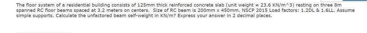 The floor system of a residential building consists of 125mm thick reinforced concrete slab (unit weight = 23.6 KN/m^3) resting on three 8m
spanned RC floor beams spaced at 3.2 meters on centers. Size of RC beam is 200mm x 450mm. NSCP 2015 Load factors: 1.2DL & 1.6LL. Assume
simple supports. Calculate the unfactored beam self-weight in KN/m? Express your answer in 2 decimal places.
