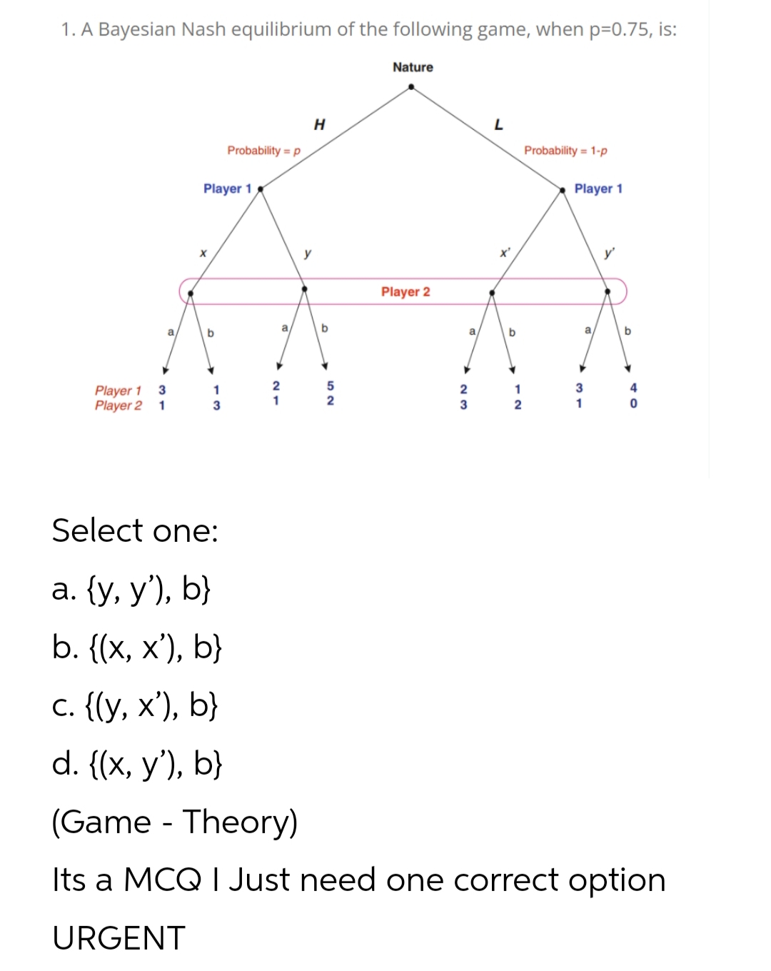 1. A Bayesian Nash equilibrium of the following game, when p=0.75, is:
Nature
Probability = p
Probability = 1-p
Player 1
Player 1
y
x'
y'
Player 2
a
a
a
b
Player 1
3
1
2
2
1
4
Player 2
1
3
1
2
3
2
1
Select one:
а. (у, у'), b}
b. ((x, х'), b}
с. ((у, х'), b}
d. (x, у'), b}
(Game - Theory)
Its a MCQ I Just need one correct option
URGENT
