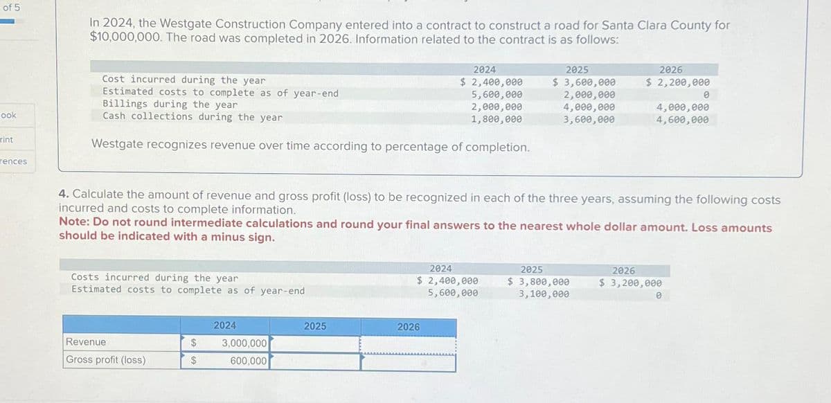 of 5
Book
rint
rences
In 2024, the Westgate Construction Company entered into a contract to construct a road for Santa Clara County for
$10,000,000. The road was completed in 2026. Information related to the contract is as follows:
Cost incurred during the year
Estimated costs to complete as of year-end
Billings during the year
Cash collections during the year
Westgate recognizes revenue over time according to percentage of completion.
Costs incurred during the year
Estimated costs to complete as of year-end
Revenue
Gross profit (loss)
$
$
2024
4. Calculate the amount of revenue and gross profit (loss) to be recognized in each of the three years, assuming the following costs
incurred and costs to complete information.
Note: Do not round intermediate calculations and round your final answers to the nearest whole dollar amount. Loss amounts
should be indicated with a minus sign.
3,000,000
600,000
2024
$ 2,400,000
5,600,000
2,000,000
1,800,000
2025
2024
$ 2,400,000
5,600,000
2026
2025
$ 3,600,000
2,000,000
4,000,000
3,600,000
2026
$ 2,200,000
2025
$ 3,800,000
3,100,000
4,000,000
4,600,000
0
2026
$ 3,200,000
0