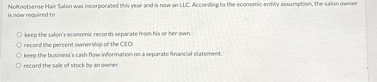 NoKnotsense Hair Salon was incorporated this year and is now an LLC. According to the economic entity assumption, the salon owner
is now required to
O keep the salon's economic records separate from his or her own.
O record the percent ownership of the CEO.
O keep the business's cash flow information on a separate financial statement.
O record the sale of stock by an owner.