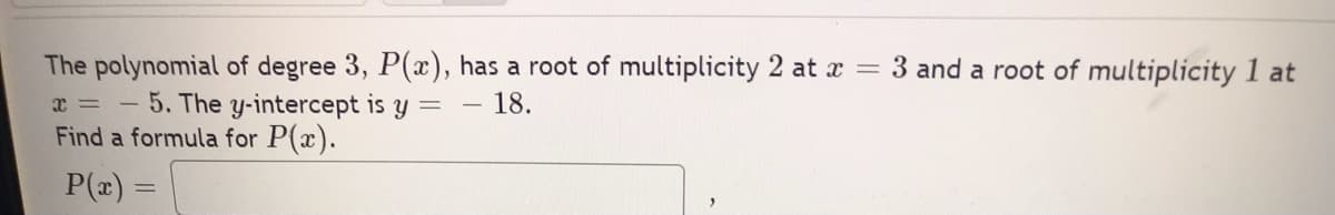 =
The polynomial of degree 3, P(x), has a root of multiplicity 2 at x
3 and a root of multiplicity 1 at
18.
x= -
5. The y-intercept is y =
Find a formula for P(x).
P(x) =