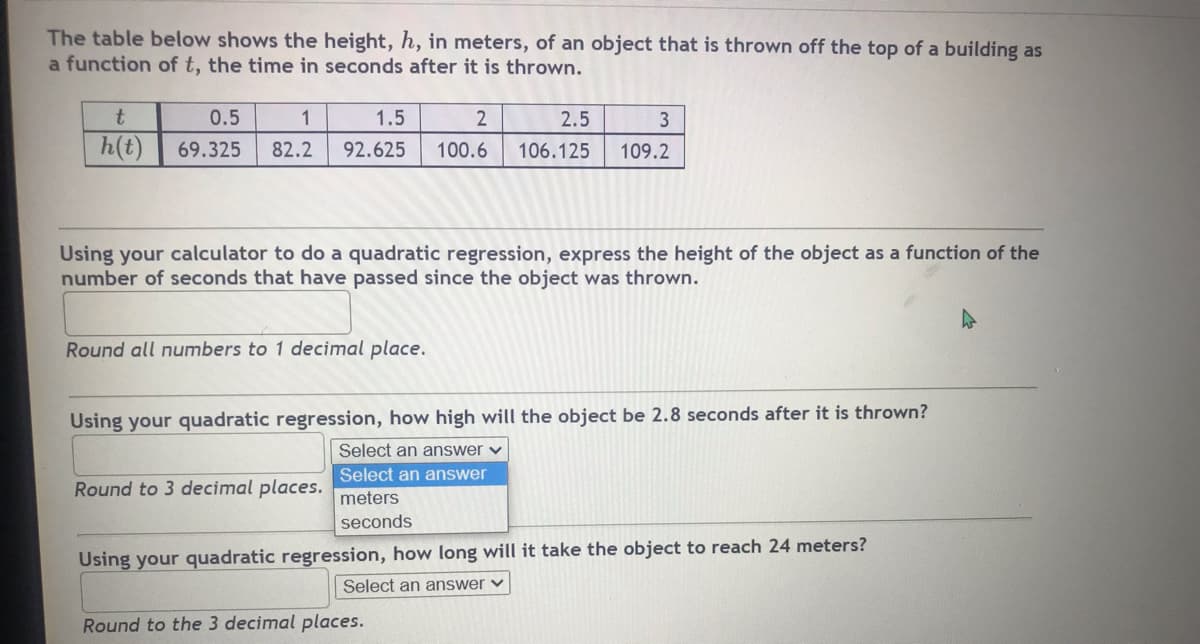 ### Quadratic Regression Analysis of an Object in Free Fall

#### Given Data:
The table below shows the height, \( h \), in meters, of an object that is thrown off the top of a building as a function of \( t \), the time in seconds after it is thrown.

| \( t \) (seconds) | 0.5    | 1    | 1.5  | 2    | 2.5    | 3     |
|-------------------|--------|------|------|------|--------|-------|
| \( h(t) \) (meters) | 69.325 | 82.2 | 92.625 | 100.6 | 106.125 | 109.2 |

#### Instructions:
Using your calculator to do a quadratic regression, express the height of the object as a function of the number of seconds that have passed since the object was thrown.

***Round all numbers to 1 decimal place.***

#### Problem-Solving:
1. **Using your quadratic regression, how high will the object be 2.8 seconds after it is thrown?**

   - *Round to 3 decimal places.*

   - Answer in: 
     - [ ] meters
     - [ ] seconds

2. **Using your quadratic regression, how long will it take the object to reach 24 meters?**

   - *Round to 3 decimal places.*

   - Answer in: 
     - [ ] meters
     - [ ] seconds

### Explanation of Concepts:
- **Quadratic Regression:** This is a process of finding the equation of the parabola that best fits a set of data points. It is generally used in scenarios where the relationship between a dependent variable \( y \) and an independent variable \( x \) is parabolic.

### Graphs and Diagrams:
In this task, you will use a quadratic regression calculator tool to find the quadratic equation in the form:
\[ h(t) = at^2 + bt + c \]

Where:
- \( h(t) \) is the height in meters.
- \( t \) is the time in seconds.
- \( a \), \( b \), and \( c \) are coefficients determined through regression analysis.

Once you have the equation, you can substitute \( t = 2.8 \) to find the height at 2.8 seconds and solve for \( t \) when \( h(t)