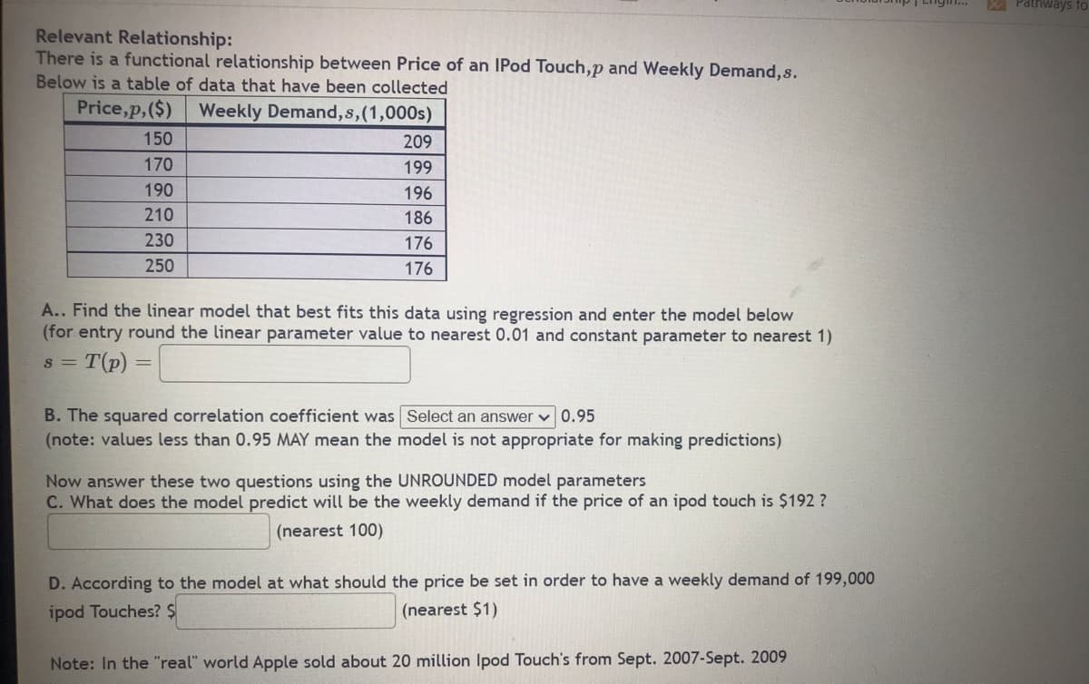 Relevant Relationship:
There is a functional relationship between Price of an IPod Touch,p and Weekly Demand,s.
Below is a table of data that have been collected
Price,p, ($) Weekly Demand, s, (1,000s)
150
209
170
199
190
196
210
186
230
176
250
176
A.. Find the linear model that best fits this data using regression and enter the model below
(for entry round the linear parameter value to nearest 0.01 and constant parameter to nearest 1)
= T (p)
8 =
B. The squared correlation coefficient was Select an answer 0.95
(note: values less than 0.95 MAY mean the model is not appropriate for making predictions)
Now answer these two questions using the UNROUNDED model parameters
C. What does the model predict will be the weekly demand if the price of an ipod touch is $192 ?
(nearest 100)
D. According to the model at what should the price be set in order to have a weekly demand of 199,000
ipod Touches? $
(nearest $1)
Note: In the "real" world Apple sold about 20 million Ipod Touch's from Sept. 2007-Sept. 2009
Pathways to