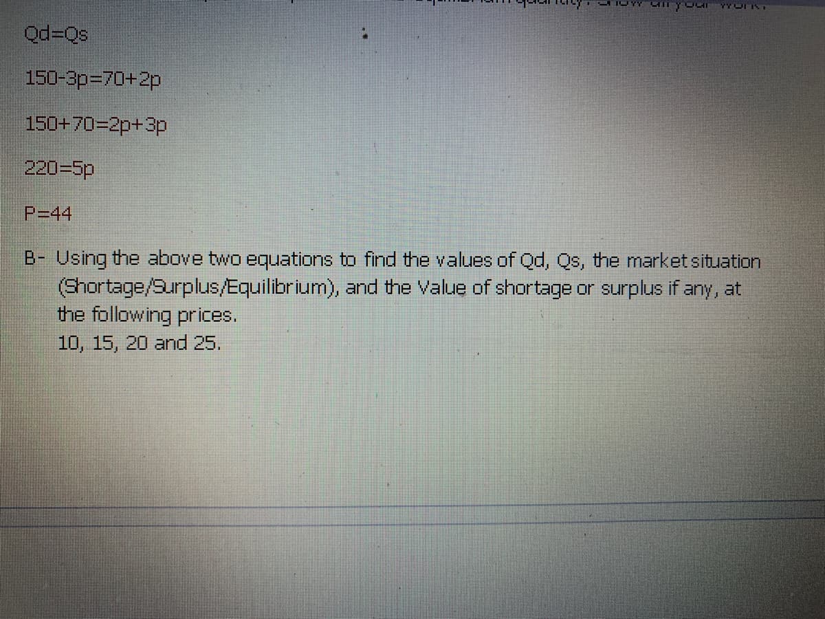 Qd=Qs
150-3p=D70+2p
150+70=2p+3p
220=5p
P=44
B- Using the above two equations to find the values of Qd, Qs, the market situation
(Shortage/Surplus/Equilibrium), and the Value of shortage or surplus if any, at
the following prices.
10, 15, 20 and 25.
