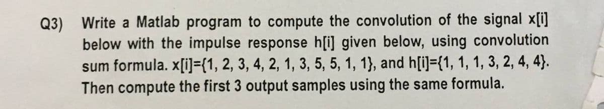 Q3) Write a Matlab program to compute the convolution of the signal x[i]
below with the impulse response h[i] given below, using convolution
sum formula. x[i]=(1, 2, 3, 4, 2, 1, 3, 5, 5, 1, 1}, and h[i]={1, 1, 1, 3, 2, 4, 4}.
Then compute the first 3 output samples using the same formula.
