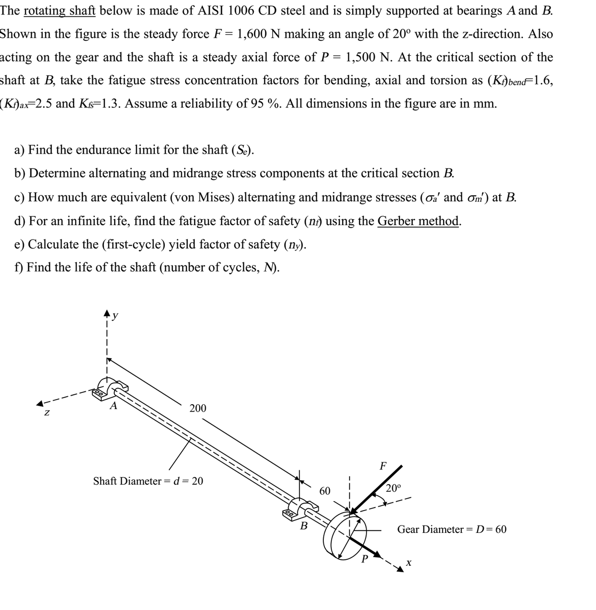 The rotating shaft below is made of AISI 1006 CD steel and is simply supported at bearings A and B.
Shown in the figure is the steady force F = 1,600N making an angle of 20° with the z-direction. Also
acting on the gear and the shaft is a steady axial force of P = 1,500 N. At the critical section of the
shaft at B, take the fatigue stress concentration factors for bending, axial and torsion as (K)bend=1.6,
(Ki)ax=2.5 and K=1.3. Assume a reliability of 95 %. All dimensions in the figure are in mm.
ах
a) Find the endurance limit for the shaft (Se).
b) Determine alternating and midrange stress components at the critical section B.
c) How much are equivalent (von Mises) alternating and midrange stresses (oa' and ơm) at B.
d) For an infinite life, find the fatigue factor of safety (nà using the Gerber method.
e) Calculate the (first-cycle) yield factor of safety (ny).
f) Find the life of the shaft (number of cycles, N).
200
F
Shaft Diameter = d = 20
60
20°
B
Gear Diameter = D= 60
X
