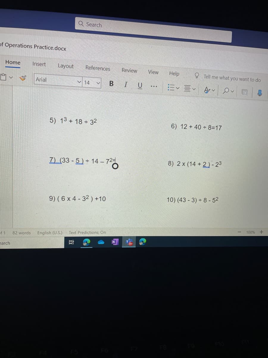 Q Search
of Operations Practice.docx
Home
Insert
Layout
References
Review
View
Help
O Tell me what you want to do
Arial
V 14
BIU
5) 13 + 18 32
6) 12 +40 8=17
7) (33 - 5) 14 – 72
8) 2 x (14 + 2)- 23
9) ( 6 x 4 - 32 ) +10
10) (43 - 3) 8 - 52
100% +
English (U.S.)
Text Predictions; On
of 1
82 words
9+
earch
