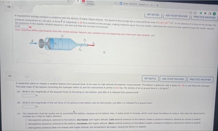 O Wufe
3044
Order A
10.
MY NOTES
ASK YOUR TEACHER || PRACTICE ANOTHER
A hypodermic syringe contains a medicine with the density of water (figure below), The barrel of the syringe has a cross-sectional area of 2.1910m In the atence of a force on the phngt the
pressure everywhere is 1.00 atm A orce Fof magnitude 2 29 N exerted on the plunges, making medione sourt from the needie Determine the meone's fow seend through the neede. Aume
the pressure in the neede remains equal ta 1.00 atm and that the syringei horrtal
Your response dmers sigticantly from the corect anser Rework yo sluton trom the beginning and check each step carty m/
11
MY NOTES
ASK YOUR TEACHER
PRACTICE ANOTHER
A researcher plans to release a weather balloon from graund level, to be uied for high-atitude atmesgheric measurements. The halloon is spherical, with a radies af 2.2tm and ad aith hydrogen
The total mass of the baloon Cincluding the hydrogen within ane the instruments it camas 20 g. The densty of air at ground avel 29 kam
(a) What is the magnitude of the buoyant force (in N) acting en the baloon, ust ater treleased fromt groend leve
(b) What is the magnitude of the net taree (in N acting an the batlson and ts instrumants, just ator it is relased fron greune leve?
(C) The researcher must be caretul not to overinnate he baloan, because as the beloon rises, t ratus terds to meraase, which couid cause the baloon to rupture, why des the ds tend to
increase as it rises to higher aititude
O Atmospherc pressure, external to the balloon, Increases with higher atitude, More external pressure on the balloon creates a pressure imbalance, alowng its velume tu espand
O Atmospheric pressure does not change with higher atutude, but temperature decnases, causing the baliaon to expand
O Atmospheric pressure, external to the balioon, decreases with higher atitude. Less etemal pressire on the bailoon creates a pressure imbalance oloing its volume to expane
