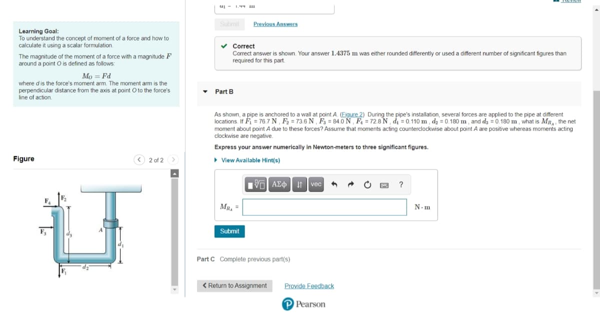 u - 1.44 1
Submit
Previous Answers
Learning Goal:
To understand the concept of moment of a force and how to
calculate it using a scalar formulation.
v Correct
Correct answer is shown. Your answer 1.4375 m was either rounded differently or used a different number of significant figures than
required for this part.
The magnitude of the moment of a force with a magnitude F
around a point O is defined as follows:
Mo = Fd
where dis the force's moment arm. The moment arm is the
perpendicular distance from the axis at point O to the force's
line of action.
Part E
As shown, a pipe is anchored to a wall at point A. (Figure 2) During the pipe's installation, several forces are applied to the pipe at different
locations. If F = 76.7 N , F2 = 73.6 N , F3 = 84.0 N , F4 = 72.8 N , dı = 0.110 m , d2 = 0.180 m , and dz = 0.180 m , what is MR,, the net
moment about point A due to these forces? Assume that moments acting counterclockwise about point A are positive whereas moments acting
clockwise are negative.
Express your answer numerically in Newton-meters to three significant figures.
Figure
< 2 of 2 >
• View Available Hint(s)
Vol AEo It vec
?
F.
MR, =
N.m
Submit
Part C Complete previous part(s)
< Return to Assignment
Provide Feedback
P Pearson
