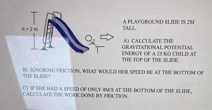 T
A PLAYGROUND SLIDE IS 2M
h = 2 m
TALL.
A) CALCULATE THE
GRAVITATIONAL POTENTIAL
ENERGY OF A 25 KG CHILD AT
THE TOP OF THE SLIDE.
B) IGNORING FRICTION, WHAT WOULD HER SPEED BE AT THE BOTTOM OF
THE SLIDE?
C) IF SHE HAD A SPEED OF ONLY 4M/S AT THE BOTTOM OF THE SLIDE,
CALCULATE THE WORK DONE BY FRICTION.
