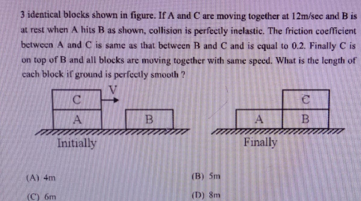 3 identical blocks shown in figure. If A and C are moving together at 12m/sec and B is
at rest when A hits B as shown, collision is perfectly inelastic. The friction coefficient
between A and C is same as that between B and C and is cqual to 0.2. Finally C is
on top of B and all blocks are moving together with same speed. What is the length of
cach block if ground is perfectly smooth ?
B
Initially
Finally
(A) 4m
(B) 5m
(C) 6m
(D) 8m
