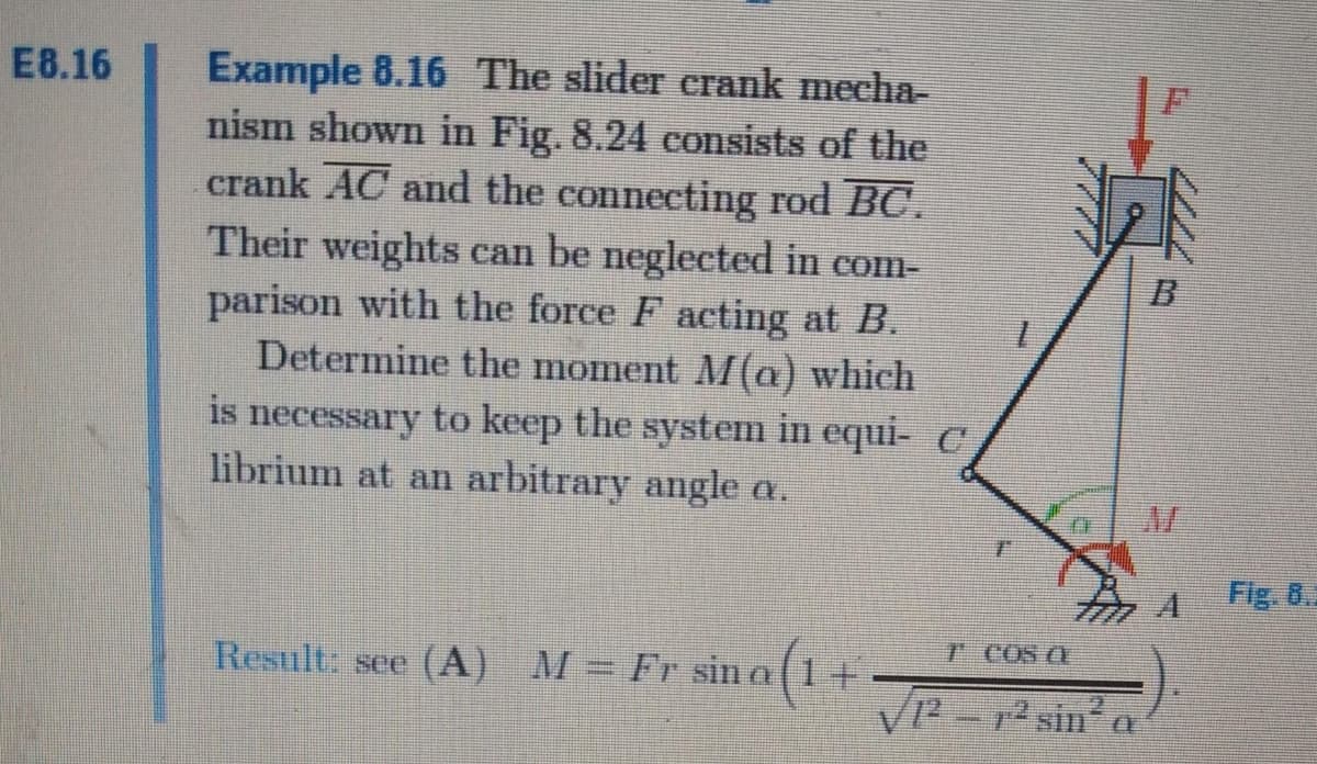 E8.16
Example 8.16 The slider erank mecha-
nism shown in Fig. 8.24 consists of the
crank AC and the connecting rod BC.
Their weights can be neglected in com-
parison with the force F acting at B.
Determine the moment M(a) which
is necessary to keep the system in equi- C
librium at an arbitrary angle a.
Fig. 0.
T COS C
()
2-2 sin a
Result: see (A) M= Fr sin o1+
