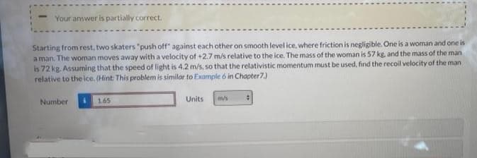 Your answer is partially correct.
Starting from rest, two skaters "push off" against each other on smooth level ice, where friction is negligible. One is a woman and one is
a man. The woman moves away with a velocity of +2.7 m/s relative to the ice. The mass of the woman is 57 kg, and the mass of the man
is 72 kg. Assuming that the speed of light is 4.2 m/s, so that the relativistic momentum must be used, find the recoil velocity of the man
relative to the ice. (Hint This problem is similar to Example 6 in Chapter7)
Number
165
Units
m/s
