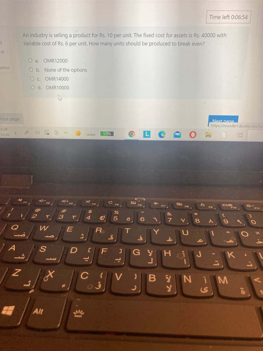 Time left 0:06:54
An industry is selling a product for Rs. 10 per unit. The fixed cost for assets is Rs. 40000 with
variable cost of Rs. 6 per unit. How many units should be produced to break even?
of
O a. OMR12000
estion
O b. None of the options
O c. OMR14000
O d. OMR10000
ious page
Next page
https://moodle1.du.edu.om/mc
Tor
59%
マー。
F2
FS
F10
%23
&
1
3
7
V
8
Q
R
Y
D
F
G Y
H.
J
1.
C V
}BYN 1M
Alt
しの
י1ה
- 1:
44
47
山
