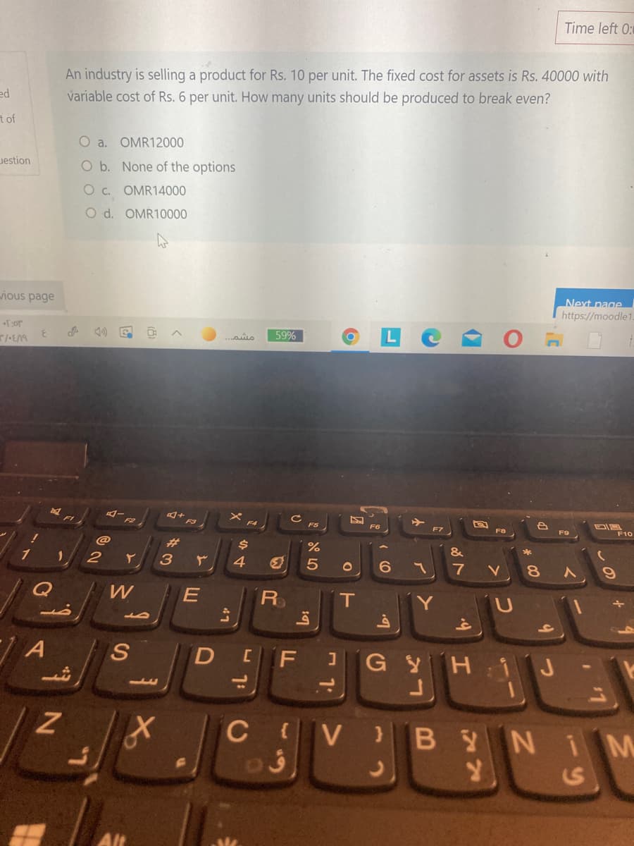 Time left 0:
An industry is selling a product for Rs. 10 per unit. The fixed cost for assets is Rs. 40000 with
variable cost of Rs. 6 per unit. How many units should be produced to break even?
ed
t of
O a. OMR12000
uestion
O b. None of the options
O c. OMR14000
O d. OMŘ10000
Next page
ious page
https://moodle1
59%
メ FA
F6
F7
F8
F9
F10
%23
%
1
3
4
5
6.
7
8.
W
E
R
Y
A
S
DEF GYH 1 J
11
C V B
YNIM
S
の
つ
と
