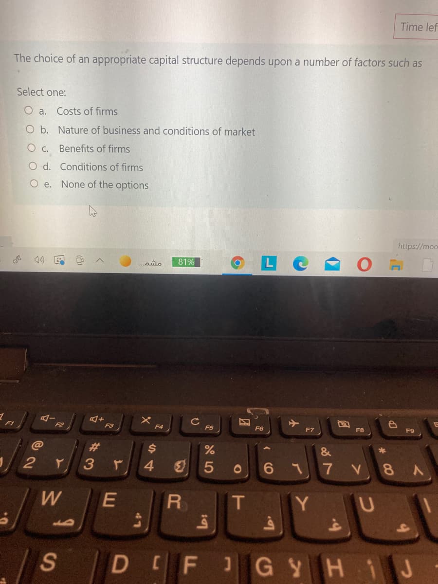 Time lef
The choice of an appropriate capital structure depends upon a number of factors such as
Select one:
O a.
Costs of firms
O b. Nature of business and conditions of market
O c. Benefits of firms
O d. Conditions of firms
Oe.
None of the options
https://moo
81%
F1
F2
F3
F4
F5
F6
F7
F8
F9
C@
23
&
2
4.
V 8 A
W
T
Y U
S
DEF
1GYHiJ
( CO
