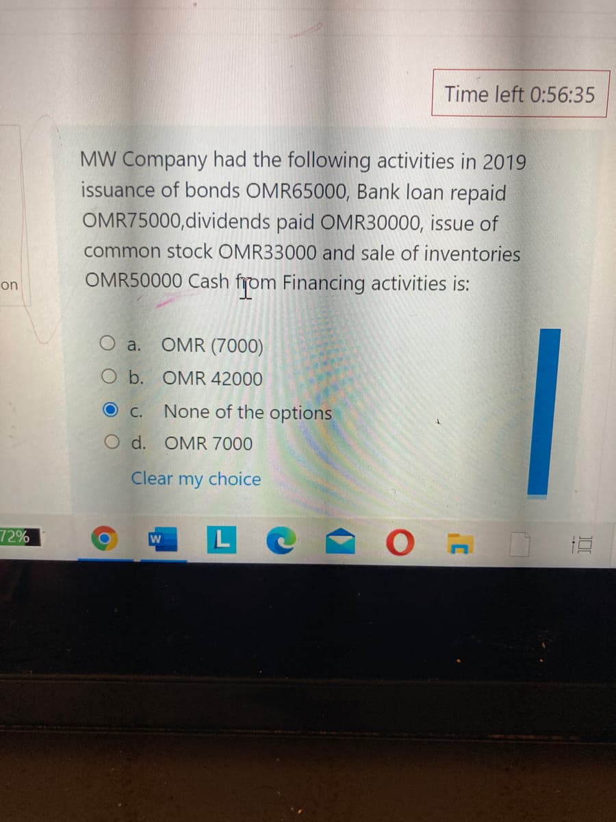 Time left 0:56:35
MW Company had the following activities in 2019
issuance of bonds OMR65000, Bank loan repaid
OMR75000,dividends paid OMR30000, issue of
common stock OMR33000 and sale of inventories
OMR50000 Cash from Financing activities is:
on
a.
OMR (7000)
O b. OMR 42000
O C.
None of the options
O d. OMR 7000
Clear
my
choice
72%
W
