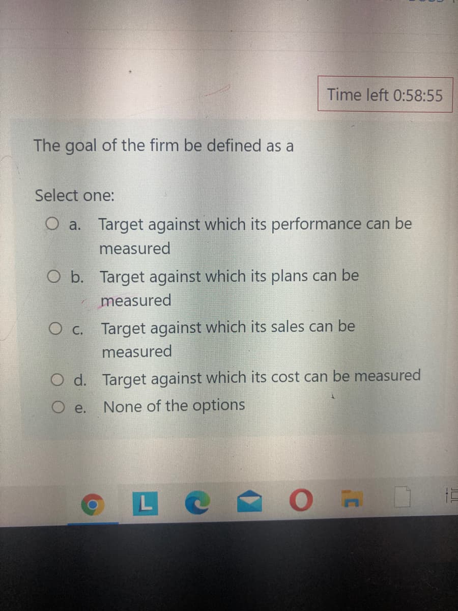 Time left 0:58:55
The goal of the firm be defined as a
Select one:
O a. Target against which its performance can be
measured
O b. Target against which its plans can be
measured
O c. Target against which its sales can be
measured
d. Target against which its cost can be measured
e.
None of the options
L C
