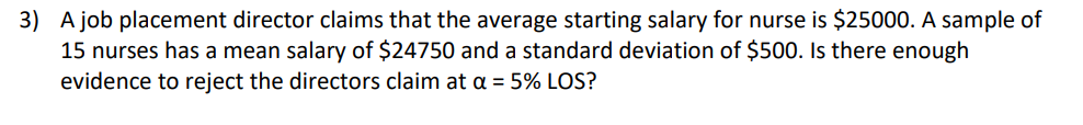 3) A job placement director claims that the average starting salary for nurse is $25000. A sample of
15 nurses has a mean salary of $24750 and a standard deviation of $500. Is there enough
evidence to reject the directors claim at a = 5% LOS?
