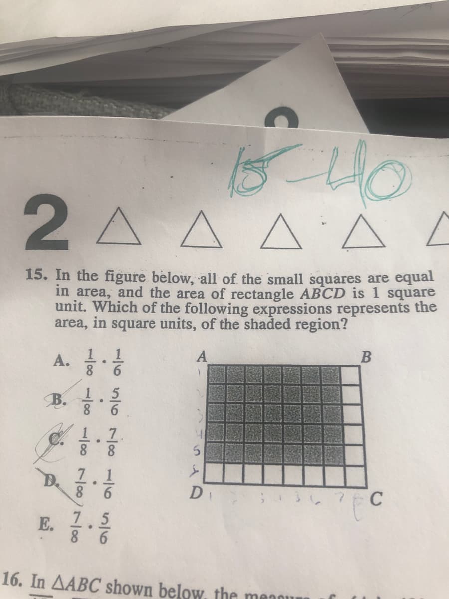 2A A A A Ľ
15. In the figure below, all of the small squares are equal
in area, and the area of rectangle ABCD is 1 square
unit. Which of the following expressions represents the
area, in square units, of the shaded region?
В
A.
8.
6.
B.
1.5
6.
1.1.
8
8.
7.1
D.
8 6
S 3 78 C
E.
7.5
8 6
16. In AABC shown below. the meaou
