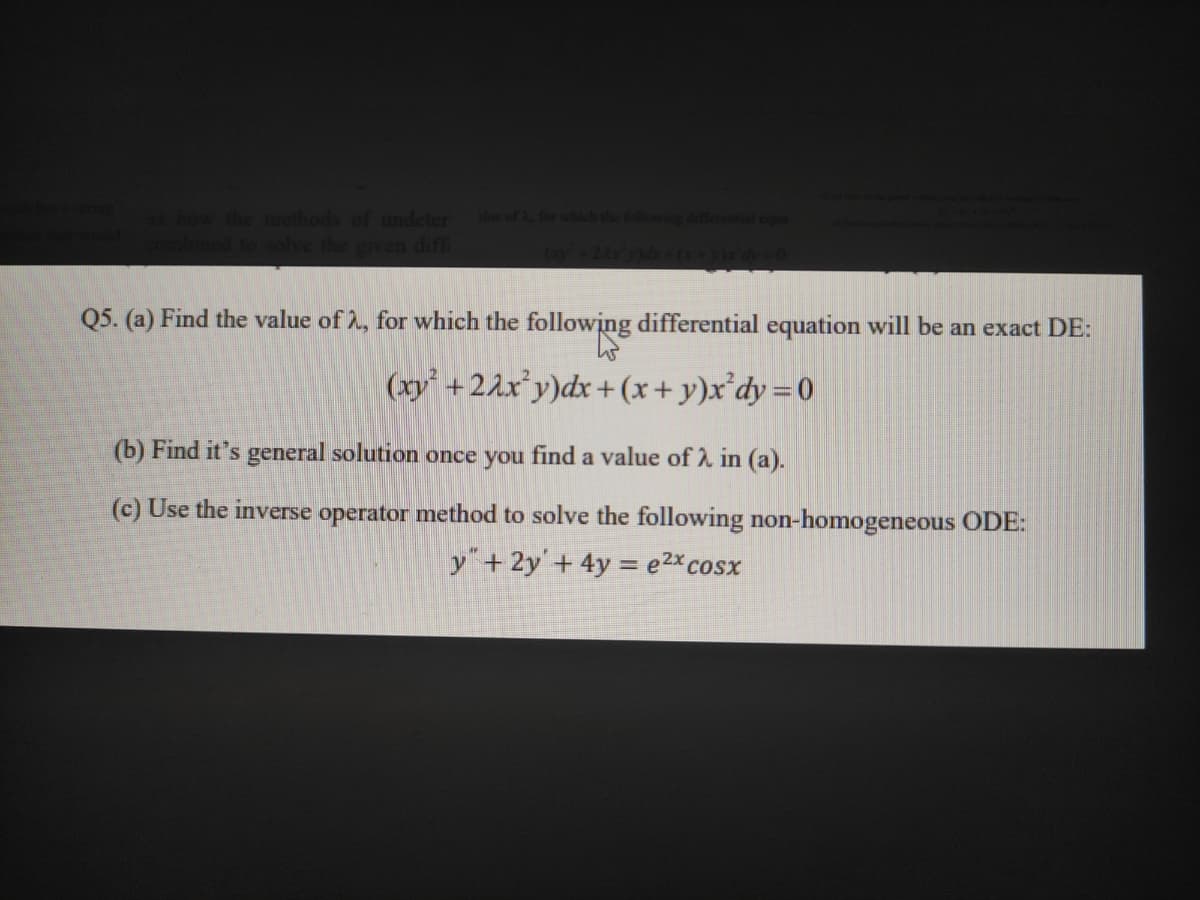 methods of undeter
the given difT
a of
Q5. (a) Find the value of 2, for which the following differential equation will be an exact DE:
(xy +22x°y)dx + (x+y)x'dy=0
(b) Find it's general solution once you find a value of 2 in (a).
(c) Use the inverse operator method to solve the following non-homogeneous ODE:
y"+2y'+ 4y = e2xcosx
