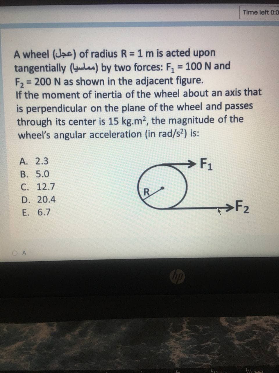 Time left 0:0
A wheel (Jac) of radius R = 1 m is acted upon
tangentially (ul) by two forces: F, = 100 N and
F2 = 200 N as shown in the adjacent figure.
If the moment of inertia of the wheel about an axis that
is perpendicular on the plane of the wheel and passes
through its center is 15 kg.m2, the magnitude of the
wheel's angular acceleration (in rad/s²) is:
%3D
А. 2.3
В. 5.0
С. 12.7
F1
R
D. 20.4
>F2
E. 6.7
