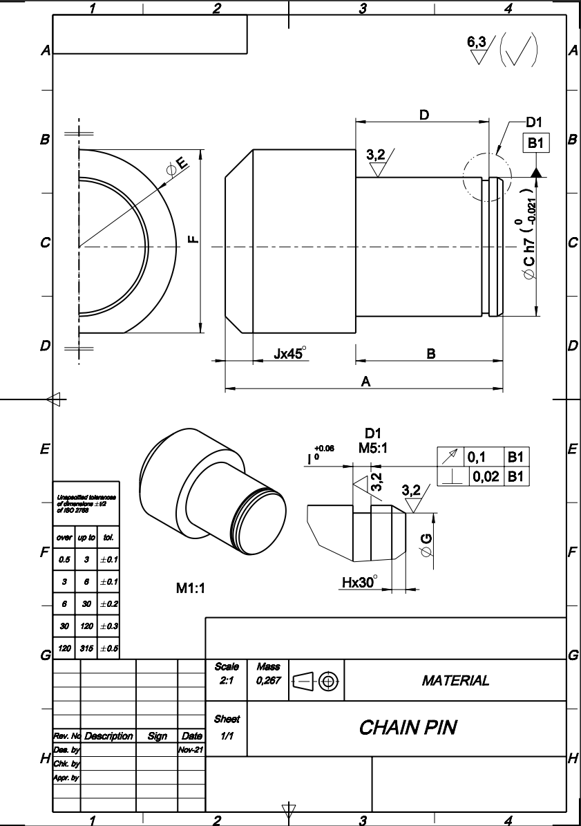 4
6,3
D1
B1
3,2
DE
D
Jx45
В
A
牛
D1
М5:1
E
E
+0.06
0,1
B1
0,02 B1
3,2
Unpaaied tolaranone
of dimenalane 2
of i80 2788
over up to tol.
F
0.5
3 +0.1
6 +0.1
Hx30°
3
M1:1
30 10.2
30
120 +0.3
120 315 10.5
G
Scale
Mass
0,267 Ee
MATERIAL
2:1
Sheet
CHAIN PIN
Date
Wov-21
Rev. No Description Sign
1/1
Des. by
Chk. by
Appr. by
2
3
4
