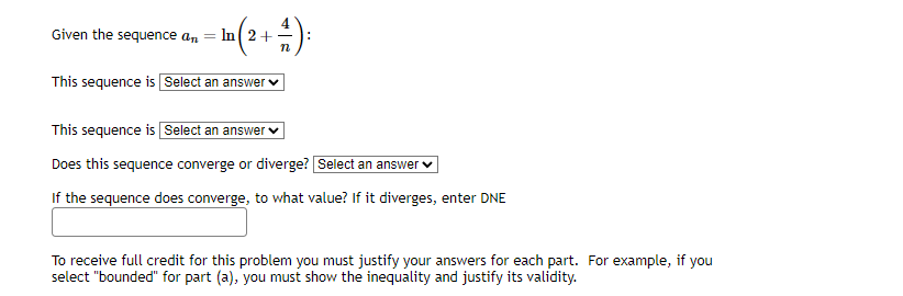 Given the sequence an
+4):
In 2+
This sequence is Select an answer
This sequence is Select an answer
Does this sequence converge or diverge? Select an answer
If the sequence does converge, to what value? If it diverges, enter DNE
To receive full credit for this problem you must justify your answers for each part. For example, if you
select "bounded" for part (a), you must show the inequality and justify its validity.