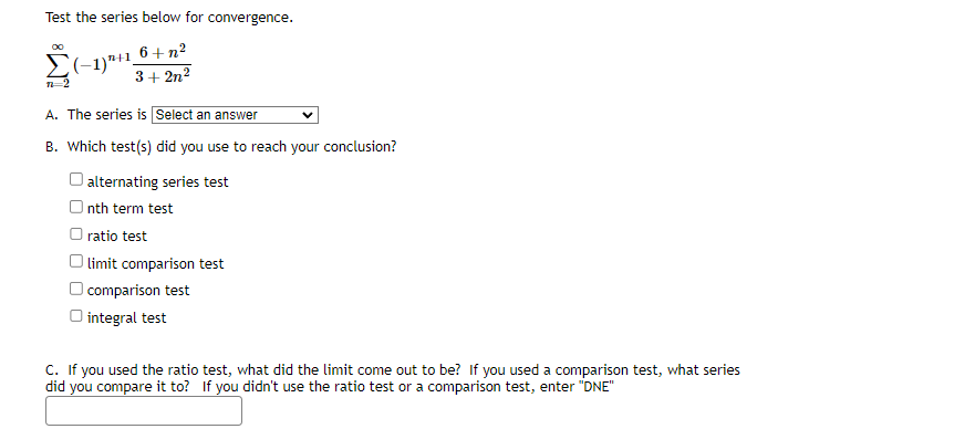 Test the series below for convergence.
6+n²
3+2n²
Σ(1)"+1,
12-2
A. The series is Select an answer
B. Which test(s) did you use to reach your conclusion?
alternating series test
Onth term test
ratio test
limit comparison test
comparison test
O integral test
C. If you used the ratio test, what did the limit come out to be? If you used a comparison test, what series
did you compare it to? If you didn't use the ratio test or a comparison test, enter "DNE"