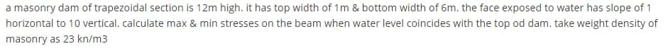 a masonry dam of trapezoidal section is 12m high. it has top width of 1m & bottom width of 6m. the face exposed to water has slope of 1
horizontal to 10 vertical. calculate max & min stresses on the beam when water level coincides with the top od dam. take weight density of
masonry as 23 kn/m3
