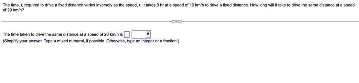 The time, t, required to drive a fixed distance varies inversely as the speed, r. It takes 9 hr at a speed of 19 km/h to drive a fixed distance. How long will it take to drive the same distance at a speed
of 20 km/h?
The time taken to drive the same distance at a speed of 20 km/h is
(Simplify your answer. Type a mixed numeral, if possible. Otherwise, type an integer or a fraction.)