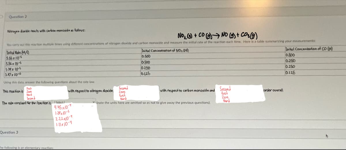 Question 2
Nitrogen dioxide reacts with carbon monoxide as follows:
No₂ (9) + CO (g) No (g) + CO₂(g)
You carry out this reas tion multiple times using different concentrations of nitrogen dioxide and carbon monoxide and measure the initial rate of the reaction each time. Here is a table summarizing your measurements:
Initial Rate (M/S)
5.56 x 10-5
5.56x 10-5
1.39 x 10-3
3.47 x 10-6
Using this data, answer the following questions about the rate law.
Fest
This reaction is zero
third
Second
The rate constant for the reaction is I Select
Question 3
with respect to nitrogen dioxide
4.45x/0-4
139x10-5
2.22x/0-4
1-11x/0-4
The following is an elementary reaction:
Second
Zero
first
Initial Concentration of NO₂ (N)
0.500
0500
0.250
0.125
with respect to carbon monoxide and Second
first
Zero
third
(note the units here are omitted so as not to give away the previous questions),
third
order overall
Initial Concentration of CO (M)
0.500
0.250
0.250
0.125