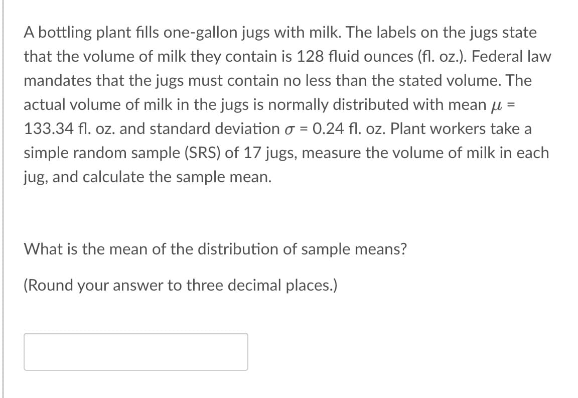 A bottling plant fills one-gallon jugs with milk. The labels on the jugs state
that the volume of milk they contain is 128 fluid ounces (fl. oz.). Federal law
mandates that the jugs must contain no less than the stated volume. The
actual volume of milk in the jugs is normally distributed with mean μ =
133.34 fl. oz. and standard deviation o = 0.24 fl. oz. Plant workers take a
simple random sample (SRS) of 17 jugs, measure the volume of milk in each
jug, and calculate the sample mean.
What is the mean of the distribution of sample means?
(Round your answer to three decimal places.)