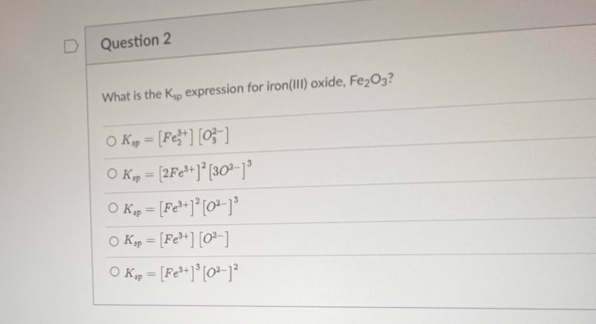 D
Question 2
What is the Ksp expression for iron(III) oxide, Fe2O3?
O Kp = [Fe³+][0]
O Ksp = [2Fe³+]²[30²-1³
O Ksp = [Fe³+] ² [0²-1³
0 Ksp = [Fe³+] [0²-]
O Kap=[Fe³+][0²-1²