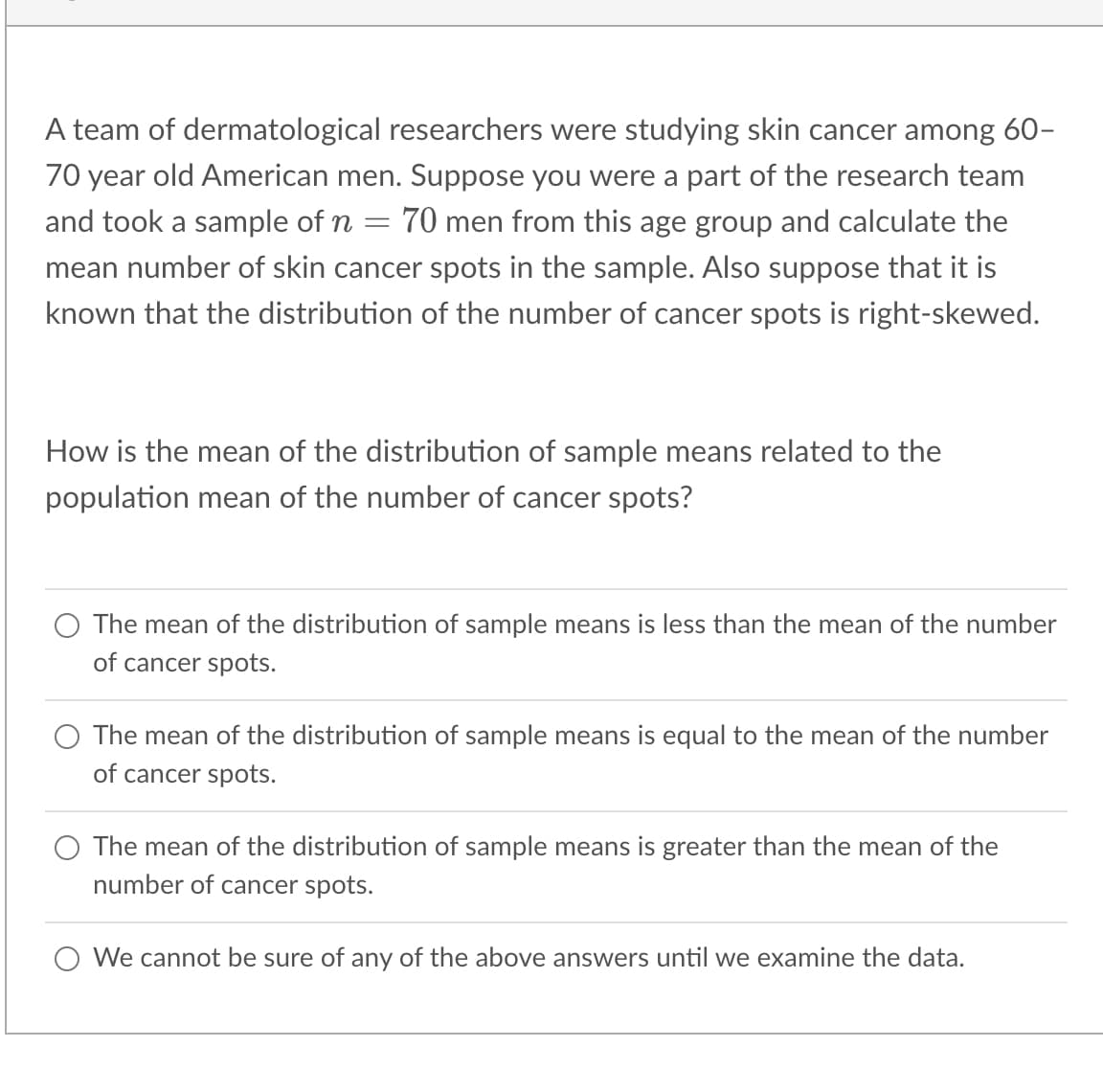 A team of dermatological researchers were studying skin cancer among 60-
70 year old American men. Suppose you were part of the research team
and took a sample of n = 70 men from this age group and calculate the
mean number of skin cancer spots in the sample. Also suppose that it is
known that the distribution of the number of cancer spots is right-skewed.
How is the mean of the distribution of sample means related to the
population mean of the number of cancer spots?
The mean of the distribution of sample means is less than the mean of the number
of cancer spots.
The mean of the distribution of sample means is equal to the mean of the number
of cancer spots.
The mean of the distribution of sample means is greater than the mean of the
number of cancer spots.
We cannot be sure of any of the above answers until we examine the data.