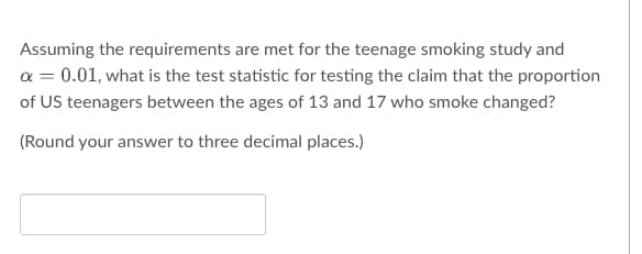 Assuming the requirements are met for the teenage smoking study and
x = 0.01, what is the test statistic for testing the claim that the proportion
of US teenagers between the ages of 13 and 17 who smoke changed?
(Round your answer to three decimal places.)